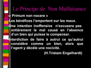 Le Principe de Non Malfaisance
-« Primum non nocere »
-Les bénéfices l’emportent sur les maux.
-Une intention inoffensive n’excusera pas
   entièrement le mal causé en l’absence
   d’un bien qui puisse le compenser.
-Interdiction de faire à autrui ce qu’autrui
   considère comme un bien, alors que
   l’agent y décèle une nocivité.
                       (H.Tristam Engelhardt)
 