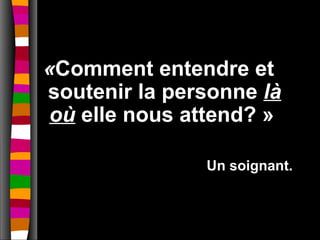«Comment entendre et
soutenir la personne là
 où elle nous attend? »

               Un soignant.
 