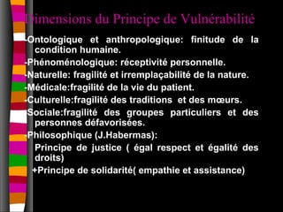 Dimensions du Principe de Vulnérabilité
-Ontologique et anthropologique: finitude de la
  condition humaine.
-Phénoménologique: réceptivité personnelle.
-Naturelle: fragilité et irremplaçabilité de la nature.
-Médicale:fragilité de la vie du patient.
-Culturelle:fragilité des traditions et des mœurs.
-Sociale:fragilité des groupes particuliers et des
  personnes défavorisées.
-Philosophique (J.Habermas):
  Principe de justice ( égal respect et égalité des
  droits)
  +Principe de solidarité( empathie et assistance)
 