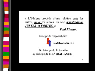 « L’éthique procède d’une relation avec les
autres, pour les autres, au sein d’institutions
JUSTES et FORTES. »
                            Paul Ricœur.

           Principe de responsabilité

                       confidentialité+++

            Du Principe de Précaution
      au Principe de BIENTRAITANCE
                                             5
 