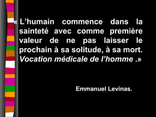 « L’humain commence dans la
  sainteté avec comme première
  valeur de ne pas laisser le
  prochain à sa solitude, à sa mort.
  Vocation médicale de l’homme .»


                 Emmanuel Levinas.
 