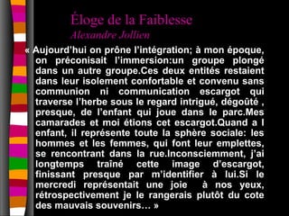 Éloge de la Faiblesse
          Alexandre Jollien
« Aujourd’hui on prône l’intégration; à mon époque,
  on préconisait l’immersion:un groupe plongé
  dans un autre groupe.Ces deux entités restaient
  dans leur isolement confortable et convenu sans
  communion ni communication escargot qui
  traverse l’herbe sous le regard intrigué, dégoûté ,
  presque, de l’enfant qui joue dans le parc.Mes
  camarades et moi étions cet escargot.Quand a l
  enfant, il représente toute la sphère sociale: les
  hommes et les femmes, qui font leur emplettes,
  se rencontrant dans la rue.Inconsciemment, j’ai
  longtemps traîné cette image d’escargot,
  finissant presque par m’identifier à lui.Si le
  mercredi représentait une joie        à nos yeux,
  rétrospectivement je le rangerais plutôt du cote
  des mauvais souvenirs… »
 