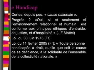 Le Handicap
   Certes, depuis peu, « cause nationale ».
   Progrès ? «Oui, si et seulement si
    l’environnement relationnel et humain est
    conforme aux principes éthiques d’entraide,
    de justice, et d’hospitalité ».(J.F.Mattei)
   Loi du 30 juin 1975 (Fr)
   Loi du 11 février 2005 (Fr): « Toute personne
    handicapée a droit, quelle que soit la cause
    de sa déficience, à la solidarité de l’ensemble
    de la collectivité nationale. »
 