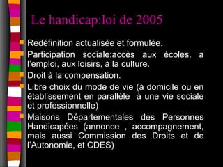 Le handicap:loi de 2005
   Redéfinition actualisée et formulée.
   Participation sociale:accès aux écoles, a
    l’emploi, aux loisirs, à la culture.
   Droit à la compensation.
   Libre choix du mode de vie (à domicile ou en
    établissement en parallèle à une vie sociale
    et professionnelle)
   Maisons Départementales des Personnes
    Handicapées (annonce , accompagnement,
    mais aussi Commission des Droits et de
    l’Autonomie, et CDES)
 