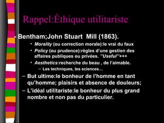 Rappel:Éthique utilitariste
- Bentham;John Stuart Mill (1863).
     • Morality (ou correction morale):le vrai du faux
     • Policy (ou prudence):règles d’une gestion des
       affaires publiques ou privées. ’’Useful’’+++
     • Aesthetics:recherche du beau , de l’aimable.
        – Les techniques, les sciences…
  – But ultime:le bonheur de l’homme en tant
    qu’homme; plaisirs et absence de douleurs;
  – L’idéal utilitariste:le bonheur du plus grand
    nombre et non pas du particulier.
 