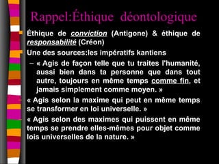 Rappel:Éthique déontologique
   Éthique de conviction (Antigone) & éthique de
    responsabilité (Créon)
   Une des sources:les impératifs kantiens
     – « Agis de façon telle que tu traites l'humanité,
       aussi bien dans ta personne que dans tout
       autre, toujours en même temps comme fin, et
       jamais simplement comme moyen. »
–   « Agis selon la maxime qui peut en même temps
    se transformer en loi universelle. »
–   « Agis selon des maximes qui puissent en même
    temps se prendre elles-mêmes pour objet comme
    lois universelles de la nature. »
 