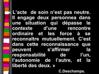 « L’acte de soin n’est pas neutre.
  Il engage deux personnea dans
  une situation qui dépasse le
  contexte      d’une       rencontre
  ordinaire et les force à se
  reconnaître mutuellement. C’est
  dans cette reconnaissance que
  peuvent         s’affirmer        la
  responsabilité         de      l’un,
  l’autonomie de l’autre, et la
  liberté des deux. »
                       C.Deschamps.
 