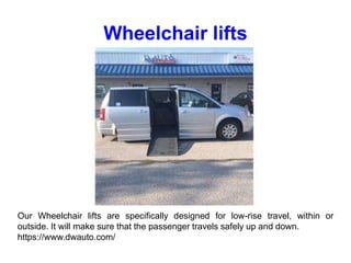 Wheelchair lifts
Our Wheelchair lifts are specifically designed for low-rise travel, within or
outside. It will make sure that the passenger travels safely up and down.
https://www.dwauto.com/
 