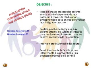 OBJECTIFS :
• Prise en charge précoce des enfants
sourds et développement de leur
potentiel à travers la rééducation
orthophonique et ce en vue de favoriser
leur intégration sociale.
• Soutien psycho-pédagogique aux
enfants atteints de surdité et intégrés
dans les écoles ordinaires ou dans les
centres spécialisés de l'association.
• Insertion professionnelle des sourds.
• Sensibilisation de la famille et des
intervenants à la prévention et au
dépistage précoce de la surdité
Nombre de sections:34
Nombre de centres:33
 