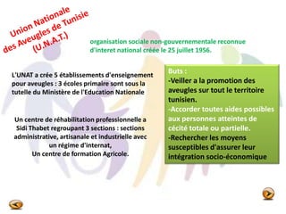 organisation sociale non-gouvernementale reconnue
d'interet national créée le 25 juillet 1956.
L'UNAT a crée 5 établissements d'enseignement
pour aveugles : 3 écoles primaire sont sous la
tutelle du Ministère de l'Education Nationale
Un centre de réhabilitation professionnelle a
Sidi Thabet regroupant 3 sections : sections
administrative, artisanale et industrielle avec
un régime d'internat,
Un centre de formation Agricole.
Buts :
-Veiller a la promotion des
aveugles sur tout le territoire
tunisien.
-Accorder toutes aides possibles
aux personnes atteintes de
cécité totale ou partielle.
-Rechercher les moyens
susceptibles d'assurer leur
intégration socio-économique
 
