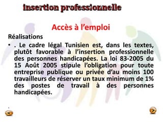 Accès à l’emploi
Réalisations
• . Le cadre légal Tunisien est, dans les textes,
plutôt favorable à l’insertion professionnelle
des personnes handicapées. La loi 83-2005 du
15 Août 2005 stipule l’obligation pour toute
entreprise publique ou privée d’au moins 100
travailleurs de réserver un taux minimum de 1%
des postes de travail à des personnes
handicapées.
.
 