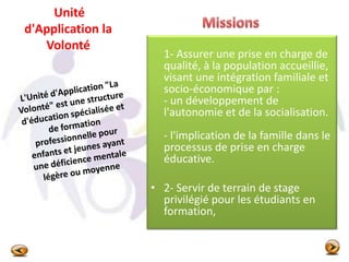 Unité
d'Application la
Volonté
1- Assurer une prise en charge de
qualité, à la population accueillie,
visant une intégration familiale et
socio-économique par :
- un développement de
l'autonomie et de la socialisation.
- l'implication de la famille dans le
processus de prise en charge
éducative.
• 2- Servir de terrain de stage
privilégié pour les étudiants en
formation,
 