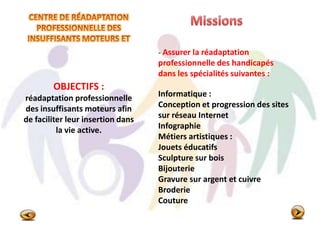 OBJECTIFS :
réadaptation professionnelle
des insuffisants moteurs afin
de faciliter leur insertion dans
la vie active.
- Assurer la réadaptation
professionnelle des handicapés
dans les spécialités suivantes :
Informatique :
Conception et progression des sites
sur réseau Internet
Infographie
Métiers artistiques :
Jouets éducatifs
Sculpture sur bois
Bijouterie
Gravure sur argent et cuivre
Broderie
Couture
 