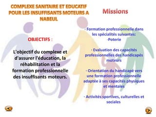 OBJECTIFS :
L'objectif du complexe et
d'assurer l'éducation, la
réhabilitation et la
formation professionnelle
des insuffisants moteurs.
· Formation professionnelle dans
les spécialités suivantes:
-Poterie
· Evaluation des capacités
professionnelles des handicapés
moteurs
· Orientation du handicapé vers
une formation professionnelle
adaptée à ses capacités physiques
et mentales
· Activités sportives, culturelles et
sociales
 