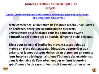 Tunisie: Conférence internationale sur « les enfants à besoins spécifiques
et les stratégies éducatives »
cette conférence, à l’initiative de l’Institut supérieur de Cadres
de l’enfance, enregistre la participation d’experts,
universitaires et spécialistes dans les domaines psycho-
éducatif, social et médical de Tunisie, d’Algérie et de Belgique.
Elle a pour objectif d’étudier les moyens susceptibles de
mettre en place des stratégies éducatives appropriées aux
enfants et jeunes porteurs de handicap et prenant en compte
leurs besoins spécifiques, ainsi que l’échange des expériences
dans le domaine de l’encadrement des enfants à besoins
spécifiques afin de garantir leur droit à une éducation saine.
 