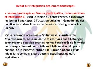 « Jeunes handicapés en Tunisie, participation, communication
et intégration », c’est le thème du débat engagé, à Tunis avec
les jeunes handicapés, à l'occasion de la journée nationale des
handicapés et dans le cadre de l'année du dialogue avec les
jeunes.
Cette rencontre organisée à l'initiative du ministère des
Affaires sociales, de la Solidarité et des Tunisiens à l'étranger,
constitue une occasion pour les jeunes handicapés de formuler
leurs propositions et de contribuer à l'élaboration du pacte
national de la jeunesse intitulé « la Tunisie d'abord » et de
mieux faire connaître leurs besoins spécifiques et leurs
aspirations.
Débat sur l'intégration des jeunes handicapés
 