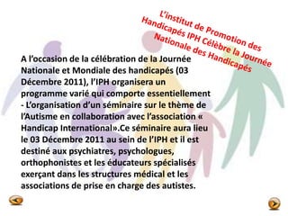 A l’occasion de la célébration de la Journée
Nationale et Mondiale des handicapés (03
Décembre 2011), l’IPH organisera un
programme varié qui comporte essentiellement
- L’organisation d’un séminaire sur le thème de
l’Autisme en collaboration avec l’association «
Handicap International».Ce séminaire aura lieu
le 03 Décembre 2011 au sein de l’IPH et il est
destiné aux psychiatres, psychologues,
orthophonistes et les éducateurs spécialisés
exerçant dans les structures médical et les
associations de prise en charge des autistes.
 