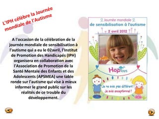 A l'occasion de la célébration de la
journée mondiale de sensibilisation à
l'autisme qui a eu le 02avril, l'Institut
de Promotion des Handicapés (IPH)
organisera en collaboration avec
l'Association de Promotion de la
Santé Mentale des Enfants et des
Adolescents (APSMEA) une table
ronde sur l'autisme qui vise à mieux
informer le grand public sur les
réalités de ce trouble du
développement.
 