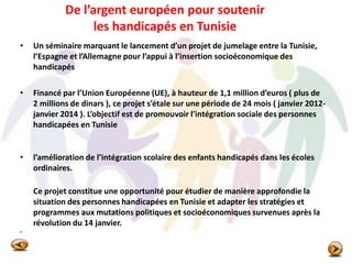 De l’argent européen pour soutenir
les handicapés en Tunisie
• Un séminaire marquant le lancement d’un projet de jumelage entre la Tunisie,
l’Espagne et l’Allemagne pour l’appui à l’insertion socioéconomique des
handicapés
• Financé par l’Union Européenne (UE), à hauteur de 1,1 million d’euros ( plus de
2 millions de dinars ), ce projet s’étale sur une période de 24 mois ( janvier 2012-
janvier 2014 ). L’objectif est de promouvoir l’intégration sociale des personnes
handicapées en Tunisie
• l’amélioration de l’intégration scolaire des enfants handicapés dans les écoles
ordinaires.
Ce projet constitue une opportunité pour étudier de manière approfondie la
situation des personnes handicapées en Tunisie et adapter les stratégies et
programmes aux mutations politiques et socioéconomiques survenues après la
révolution du 14 janvier.
•
 