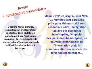 C'est une revue bilingue,
scientifique et d'information
générale, éditée et diffusée
gratuitement par l'institut de
promotion des handicapés et le
ministère des affaires sociales de la
solidarité et des tunisiens à
l'étranger.
depuis 1995 et jusqu'au mai 2006,
21 numéros sont parus, les
principaux thèmes traité sont
surtout la surdité, l'intégration
scolaire des personnes
handicapées, l'emploie
des personnes handicapées, les
nouvelles technologies de
l'information et de la
communication aux services des
personnes handicapées….
 