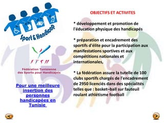 Fédération Tunisienne
des Sports pour Handicapés
OBJECTIFS ET ACTIVITES
* développement et promotion de
l'éducation physique des handicapés
* préparation et encadrement des
sportifs d'élite pour la participation aux
manifestations sportives et aux
compétitions nationales et
internationales,
* La fédération assure la tutelle de 100
clubs sportifs chargés de l'encadrement
de 2950 licenciés dans des spécialités
telles que : basket–ball sur fauteuil
roulant athlétisme football
Pour une meilleure
insertion des
personnes
handicapées en
Tunisie
 