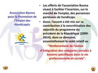 Association Basma
pour la Promotion de
l'Emploi des
Handicapés
• Les efforts de l’association Basma
visant à faciliter l’insertion, sur le
marché de l’emploi, des personnes
porteuses de handicaps.
• Aussi, l’accent a été mis sur sa
contribution à la concrétisation des
objectifs du programme du
président de la République (2009-
2014), dans ce domaine,
essentiellement le volet relatif au
"Renforcement de l’action
d’intégration des catégories sociales à
besoins spécifiques dans la vie
professionnelle et sociale".
 