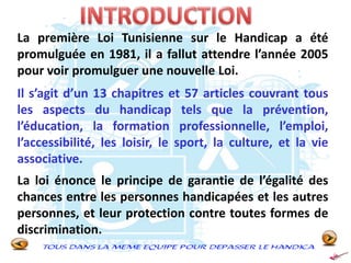 La première Loi Tunisienne sur le Handicap a été
promulguée en 1981, il a fallut attendre l’année 2005
pour voir promulguer une nouvelle Loi.
Il s’agit d’un 13 chapitres et 57 articles couvrant tous
les aspects du handicap tels que la prévention,
l’éducation, la formation professionnelle, l’emploi,
l’accessibilité, les loisir, le sport, la culture, et la vie
associative.
La loi énonce le principe de garantie de l’égalité des
chances entre les personnes handicapées et les autres
personnes, et leur protection contre toutes formes de
discrimination.
 