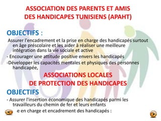 ASSOCIATION DES PARENTS ET AMIS
DES HANDICAPES TUNISIENS (APAHT)
OBJECTIFS :
Assurer l'encadrement et la prise en charge des handicapés surtout
en âge préscolaire et les aider à réaliser une meilleure
intégration dans la vie sociale et active
- Encourager une attitude positive envers les handicapés
-Développer les capacités mentales et physiques des personnes
handicapée,
ASSOCIATIONS LOCALES
DE PROTECTION DES HANDICAPES
OBJECTIFS
- Assurer l'insertion économique des handicapés parmi les
travailleurs du chemin de fer et leurs enfants
- Prise en charge et encadrement des handicapés :
 