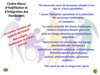 Centre Alyssa
d’Habilitation et
d’Intégration des
Handicapés
*On donne des cours de formation adaptés à leur
âge et à leurs possibilités.
* assure l’éducation spécialisée et la promotion
des personnes handicapées
et inadaptées
*Le centre accueille des jeunes handicapés
moteurs et polyhandicapés pour une
prise en charge éducative et thérapeutique
spécialisée
*Notre mission est assurée par une équipe
pluridisciplinaire: éducateurs
polyvalents, médecins pédiatres, orthophonistes,
kinésithérapeutes psychologues
scolaire; psychomotriciens, assistantes
sociales…..
*Des cours de soir en langue des signes
 