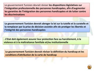 Le gouvernement Tunisien devrait réviser les dispositions législatives sur
l’intégration professionnelle des personnes handicapées, afin d’augmenter
les garanties de l’intégration des personnes handicapées et de lutter contre
les discriminations
Le gouvernement Tunisien devrait abroger la loi sur la tutelle et la curatelle et
la remplacer par la prise de décision assistée afin de protéger les libertés et
l’intégrité des personnes handicapées
Le gouvernement Tunisien devrait réviser la définition du handicap et les
conditions d’attribution de la carte de handicap
. L’Etat doit également assurer leur protection face au harcèlement, à la
violence et à la maltraitance familiale et/ou institutionnelle
 