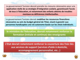 Le gouvernement Tunisien devrait prendre les mesures nécessaires pour une
application réelle de sa stratégie d’intégration scolaire, garantissant l’accès
de tous à l’éducation, et notamment des enfants atteints de troubles
mentaux ou déficiences intellectuelles.
Le gouvernement Tunisien devrait mobiliser les ressources financières
nécessaires au sein du budget général de l’Etat, visant à garantir aux
personnes handicapées une vie autonome basée sur les choix individuels.
le ministère de l’éducation, devrait notamment renforcer la
formation (initiale et continue) des enseignants
L’Etat devrait notamment renforcer la couverture des frais liés
aux services de support (services d’aide à domicile,
accompagnement personnalisé, etc…)
 