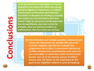 Conclusions
Ces discriminations sont rendues possibles notamment par
l'absece de mécanismes de contrôle efficaces et de
sanctions adaptées. Ignorées par la plupart des
programmes mis en place, les personnes atteintes de
troubles mentaux et/ou psychosociaux sont parmi les
plus vulnérables, et voient leurs droits fondamentaux
ignorés. Leur accès aux services sociaux et médico-
sociaux reste très limité, du fait notamment du flou
quant à leur éligibilité à obtenir la carte de handicap.
La vie des personnes handicapées en Tunisie
aujourd’hui est encore loin d’être une vie qui
permet la dignité et l’autonomie. Le Collectif
Tunisien pour la Promotion des Droits des
Personnes en Situation de Handicap s'inquiète
des nombreuses discriminations dont font
encore l'objet les personnes handicapées dans
leur vie quotidienne, dans leur recherche
d'emploi, dans leur parcours scolaire ou
professionnel, dans leur accès aux services.
 
