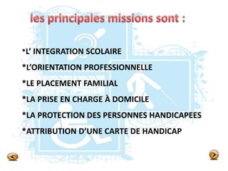 *L’ INTEGRATION SCOLAIRE
*L’ORIENTATION PROFESSIONNELLE
*LE PLACEMENT FAMILIAL
*LA PRISE EN CHARGE À DOMICILE
*LA PROTECTION DES PERSONNES HANDICAPEES
*ATTRIBUTION D’UNE CARTE DE HANDICAP
 