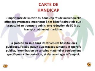 L’importance de la carte du handicap réside au fait qu’elle
offre des avantages importants à ses bénéficiaires tels que :
la gratuité au transport public, une réduction de 50 % au
transport aérien et maritime.
la gratuité au soin dans les structures hospitalières
publiques, l’accès gratuit aux espaces culturels et sportifs
publics, l’exonération de certains matériel et équipement
spécifiques à l’importation, et des avantages à l’emploi.
 