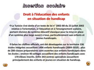La Tunisie s’est dotée d’un texte de loi n° 2002-80 du 23 juillet 2002
relative à l’orientation, à l’éducation et à l’enseignement scolaire,
portant révision du système éducatif classique pour la mise en place
d’un système plus large ouvert à tous, particulièrement aux enfants et
jeunes handicapés.
Selon les chiffres officiels, ont été développées sur le territoire 336
écoles intégrées accueillant 1496 enfants handicapés (2009-2010) ; plus
de 200 classes préparatoires sont ouvertes aux enfants handicapés dans
les écoles ; environ 40 collèges accueillent des enfants handicapés avec
170 élèves inscrits. Enfin 343 centres spécialisés accueillent
principalement des enfants et jeunes en situation de handicap.
 