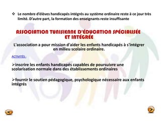  Le nombre d’élèves handicapés intégrés au système ordinaire reste à ce jour très
limité. D’autre part, la formation des enseignants reste insuffisante
ASSOCIATION TUNISIENNE D'ÉDUCATION SPÉCIALISÉE
ET INTÉGRÉE
L'association a pour mission d'aider les enfants handicapés à s'intégrer
en milieu scolaire ordinaire.
ACTIVITÉS :
inscrire les enfants handicapés capables de poursuivre une
scolarisation normale dans des établissements ordinaires
fournir le soutien pédagogique, psychologique nécessaire aux enfants
intégrés
 