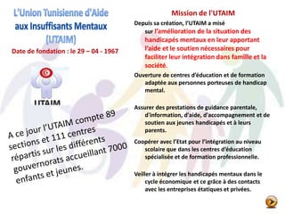 Date de fondation : le 29 – 04 - 1967
Mission de l'UTAIM
Depuis sa création, l’UTAIM a misé
sur l’amélioration de la situation des
handicapés mentaux en leur apportant
l’aide et le soutien nécessaires pour
faciliter leur intégration dans famille et la
société.
Ouverture de centres d’éducation et de formation
adaptée aux personnes porteuses de handicap
mental.
Assurer des prestations de guidance parentale,
d'information, d'aide, d'accompagnement et de
soutien aux jeunes handicapés et à leurs
parents.
Coopérer avec l’Etat pour l’intégration au niveau
scolaire que dans les centres d’éducation
spécialisée et de formation professionnelle.
Veiller à intégrer les handicapés mentaux dans le
cycle économique et ce grâce à des contacts
avec les entreprises étatiques et privées.
 