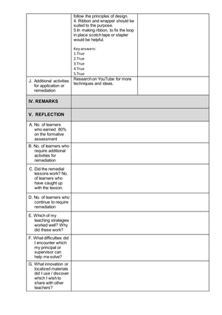 follow the principles of design.
4. Ribbon and wrapper should be
suited to the purpose.
5.In making ribbon, to fix the loop
in place scotch tape or stapler
would be helpful.
Keyanswers:
1.True
2.True
3.True
4.True
5.True
J. Additional activities
for application or
remediation
Research on YouTube for more
techniques and ideas.
IV. REMARKS
V. REFLECTION
A. No. of learners
who earned 80%
on the formative
assessment
B. No. of learners who
require additional
activities for
remediation
C. Did the remedial
lessons work? No.
of learners who
have caught up
with the lesson.
D. No. of learners who
continue to require
remediation
E. Which of my
teaching strategies
worked well? Why
did these work?
F. What difficulties did
I encounter which
my principal or
supervisor can
help me solve?
G. What innovation or
localized materials
did I use / discover
which I wish to
share with other
teachers?
 