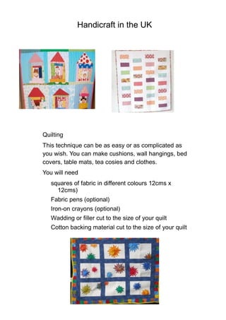 Handicraft in the UK
Quilting
This technique can be as easy or as complicated as
you wish. You can make cushions, wall hangings, bed
covers, table mats, tea cosies and clothes.
You will need
squares of fabric in different colours 12cms x
12cms)
Fabric pens (optional)
Iron-on crayons (optional)
Wadding or filler cut to the size of your quilt
Cotton backing material cut to the size of your quilt
 