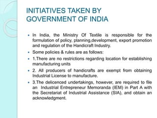 INITIATIVES TAKEN BY
GOVERNMENT OF INDIA
 In India, the Ministry Of Textile is responsible for the
formulation of policy, planning,development, export promotion
and regulation of the Handicraft Industry.
 Some policies & rules are as follows:
 1.There are no restrictions regarding location for establishing
manufacturing units
 2. All producers of handicrafts are exempt from obtaining
Industrial License to manufacture.
 3.The delicenced undertakings, however, are required to file
an Industrial Entrepreneur Memoranda (IEM) in Part A with
the Secretariat of Industrial Assistance (SIA), and obtain an
acknowledgment.
 