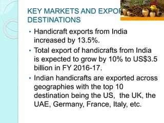 KEY MARKETS AND EXPORT
DESTINATIONS
• Handicraft exports from India
increased by 13.5%.
• Total export of handicrafts from India
is expected to grow by 10% to US$3.5
billion in FY 2016-17.
• Indian handicrafts are exported across
geographies with the top 10
destination being the US, the UK, the
UAE, Germany, France, Italy, etc.
 