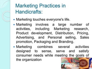 Marketing Practices in
Handicrafts:
 Marketing touches everyone's life.
 Marketing involves a large number of
activities, including Marketing research,
Product development, Distribution, Pricing,
Advertising, and Personal selling, Sales
promotion, Packaging and Branding.
 Marketing combines several activities
designed to sense, serve and satisfy
consumer needs while meeting the goals of
the organization
 