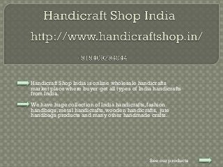 Handicraft Shop India is online wholesale handicrafts
market place where buyer get all types of India handicrafts
from India.
We have huge collection of India handicrafts, fashion
handbags, metal handicrafts, wooden handicrafts, jute
handbags products and many other handmade crafts.
See our products
 