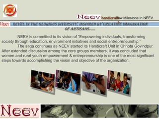 New Milestone In NEEV handicrafts Revel in the glorious diversity, inspired by creative imagination of artisans…… 	NEEV is committed to its vision of “Empowering individuals, transforming society through education, environment initiatives and social entrepreneurship.” The saga continues as NEEV started its Handicraft Unit in ChhotaGovindpur. After extendeddiscussion among the core groups members, it was concluded that women and rural youth empowerment & entrepreneurship is one of the most significant stepstowards accomplishing the vision and objective of the organization.  