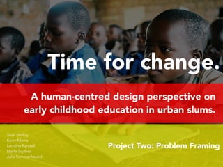Time for change. 
A human-centred design perspective on 
early childhood education in urban slums. 
Project Two: Problem Framing 
Sean Molloy 
Kevin Morris 
Lorraine Randell 
Marta Scythes 
Julie Sommerfreund 
 