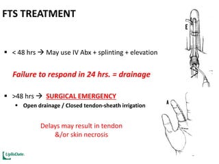 FTS TREATMENT
 < 48 hrs  May use IV Abx + splinting + elevation
Failure to respond in 24 hrs. = drainage
 >48 hrs  SURGICAL EMERGENCY
 Open drainage / Closed tendon-sheath irrigation
Delays may result in tendon
&/or skin necrosis
 