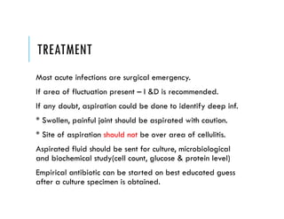 TREATMENT
Most acute infections are surgical emergency.
If area of fluctuation present – I &D is recommended.
If any doubt, aspiration could be done to identify deep inf.
* Swollen, painful joint should be aspirated with caution.
* Site of aspiration should not be over area of cellulitis.
Aspirated fluid should be sent for culture, microbiological
and biochemical study(cell count, glucose & protein level)
Empirical antibiotic can be started on best educated guess
after a culture specimen is obtained.
 