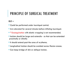 PRINCIPLE OF SURGICAL TREATMENT
I&D –
 Could be performed under tourniquet control.
 Arm elevated for several minutes before inflating tourniquet.
 * Exsanguination with elastic wrapping is not recommended.
 Incision should be large and extensile - so that can be extended
proximally or distally
 It should extend past the area of erythema.
 Longitudinal incision should be avoided across flexion crease.
 Can keep bridge of skin or oblique incision.
 