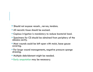  Should not expose vessels , nerves, tendons.
 All necrotic tissue should be excised.
 Copious irrigation is mandatory to reduce bacterial load.
 Specimens for CS should be obtained from periphery of the
abscess cavity.
 Most wounds could be left open with moist, loose gauze
covering.
 For large wound managements, negative pressure sponge
dressing.
 Multiple debridement might be needed.
 Early amputation may be necessary.
 