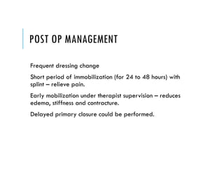 POST OP MANAGEMENT
Frequent dressing change
Short period of immobilization (for 24 to 48 hours) with
splint – relieve pain.
Early mobilization under therapist supervision – reduces
edema, stiffness and contracture.
Delayed primary closure could be performed.
 